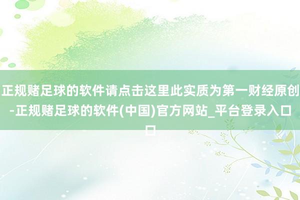 正规赌足球的软件请点击这里此实质为第一财经原创-正规赌足球的软件(中国)官方网站_平台登录入口