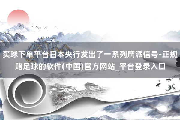 买球下单平台日本央行发出了一系列鹰派信号-正规赌足球的软件(中国)官方网站_平台登录入口