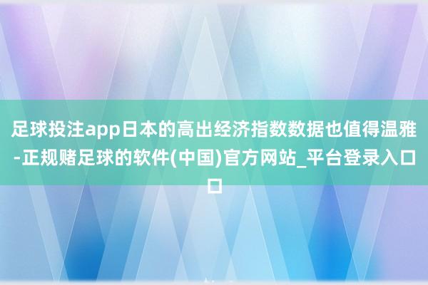 足球投注app日本的高出经济指数数据也值得温雅-正规赌足球的软件(中国)官方网站_平台登录入口