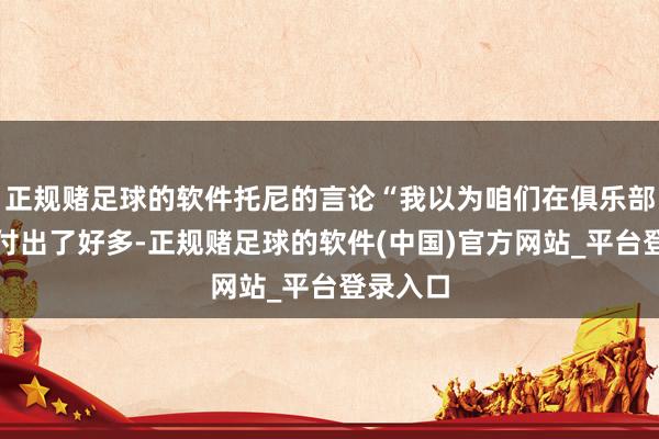 正规赌足球的软件托尼的言论“我以为咱们在俱乐部足球中付出了好多-正规赌足球的软件(中国)官方网站_平台登录入口