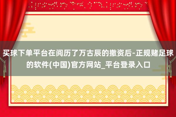 买球下单平台在阅历了万古辰的撤资后-正规赌足球的软件(中国)官方网站_平台登录入口