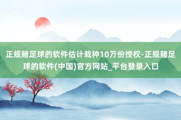 正规赌足球的软件估计栽种10万份授权-正规赌足球的软件(中国)官方网站_平台登录入口