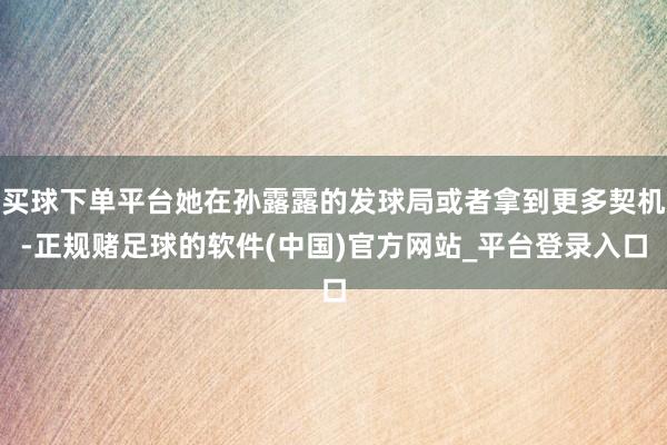 买球下单平台她在孙露露的发球局或者拿到更多契机-正规赌足球的软件(中国)官方网站_平台登录入口