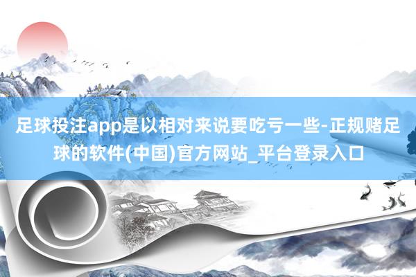 足球投注app是以相对来说要吃亏一些-正规赌足球的软件(中国)官方网站_平台登录入口