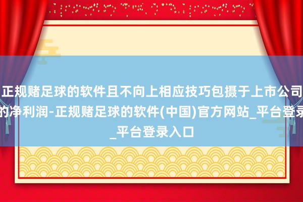 正规赌足球的软件且不向上相应技巧包摄于上市公司推动的净利润-正规赌足球的软件(中国)官方网站_平台登录入口