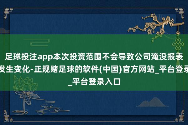 足球投注app本次投资范围不会导致公司淹没报表范围发生变化-正规赌足球的软件(中国)官方网站_平台登录入口