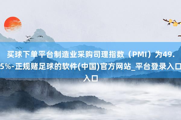 买球下单平台制造业采购司理指数（PMI）为49.5%-正规赌足球的软件(中国)官方网站_平台登录入口