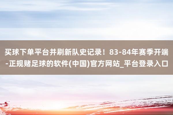 买球下单平台并刷新队史记录！83-84年赛季开端-正规赌足球的软件(中国)官方网站_平台登录入口