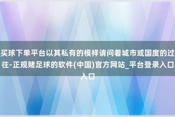 买球下单平台以其私有的模样请问着城市或国度的过往-正规赌足球的软件(中国)官方网站_平台登录入口