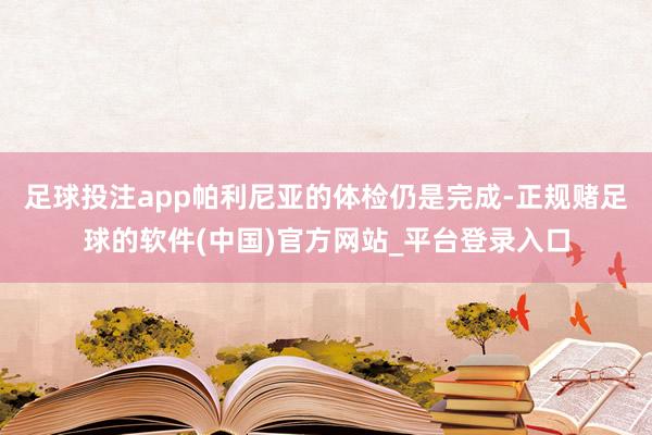 足球投注app帕利尼亚的体检仍是完成-正规赌足球的软件(中国)官方网站_平台登录入口