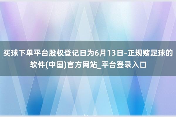 买球下单平台股权登记日为6月13日-正规赌足球的软件(中国)官方网站_平台登录入口