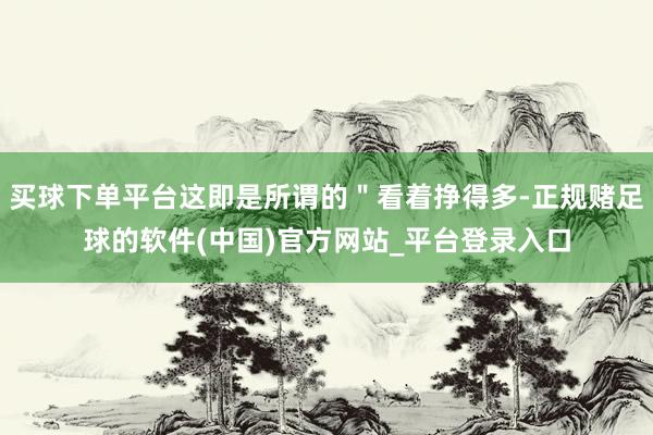 买球下单平台这即是所谓的＂看着挣得多-正规赌足球的软件(中国)官方网站_平台登录入口