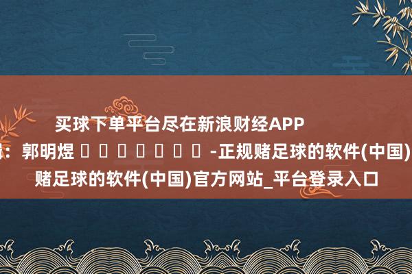 买球下单平台尽在新浪财经APP            						背负剪辑：郭明煜 							-正规赌足球的软件(中国)官方网站_平台登录入口