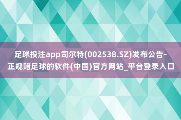 足球投注app司尔特(002538.SZ)发布公告-正规赌足球的软件(中国)官方网站_平台登录入口