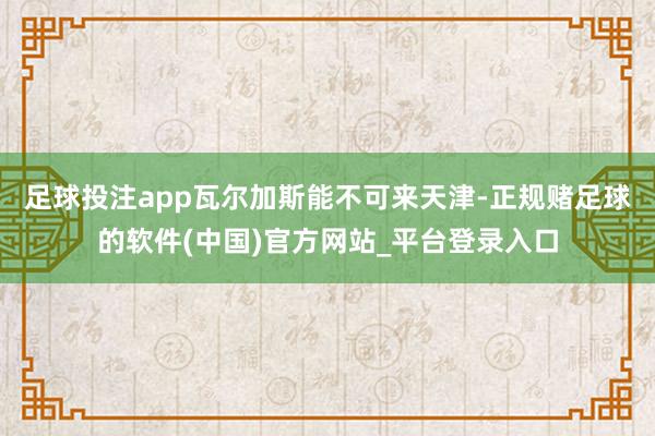 足球投注app瓦尔加斯能不可来天津-正规赌足球的软件(中国)官方网站_平台登录入口