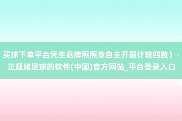 买球下单平台凭生意牌照照章自主开展计较四肢）-正规赌足球的软件(中国)官方网站_平台登录入口