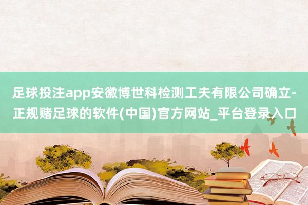 足球投注app安徽博世科检测工夫有限公司确立-正规赌足球的软件(中国)官方网站_平台登录入口