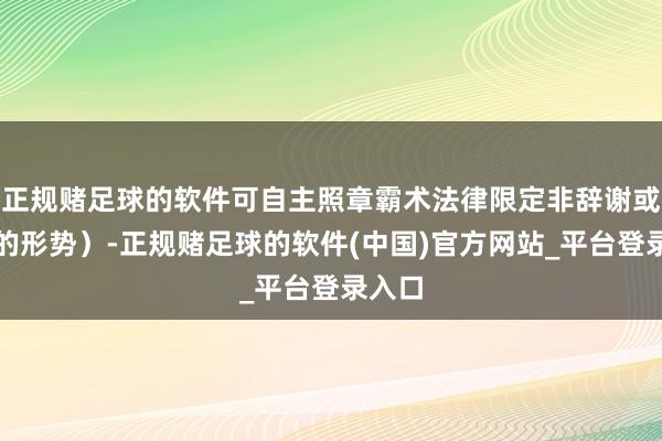 正规赌足球的软件可自主照章霸术法律限定非辞谢或截止的形势）-正规赌足球的软件(中国)官方网站_平台登录入口