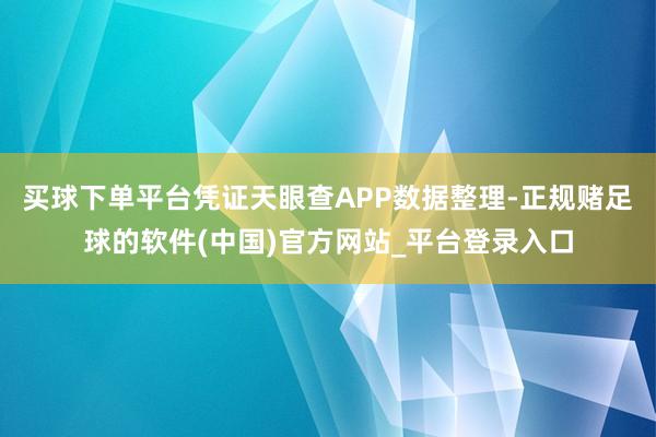 买球下单平台凭证天眼查APP数据整理-正规赌足球的软件(中国)官方网站_平台登录入口