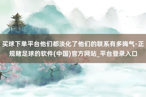 买球下单平台他们都淡化了他们的联系有多晦气-正规赌足球的软件(中国)官方网站_平台登录入口