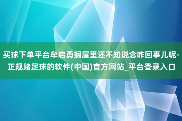 买球下单平台牟启勇搁屋里还不知说念咋回事儿呢-正规赌足球的软件(中国)官方网站_平台登录入口