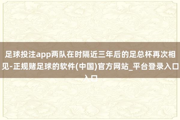 足球投注app两队在时隔近三年后的足总杯再次相见-正规赌足球的软件(中国)官方网站_平台登录入口