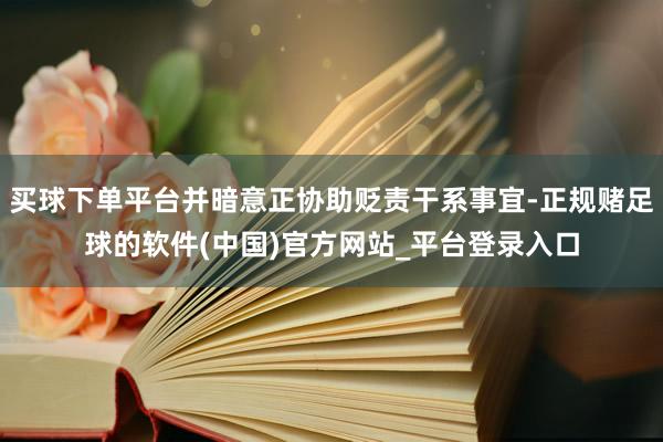 买球下单平台并暗意正协助贬责干系事宜-正规赌足球的软件(中国)官方网站_平台登录入口