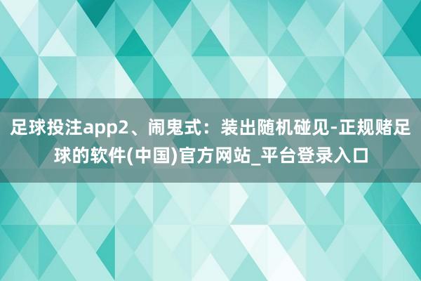 足球投注app2、闹鬼式：装出随机碰见-正规赌足球的软件(中国)官方网站_平台登录入口