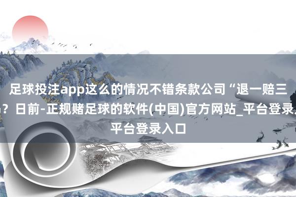 足球投注app这么的情况不错条款公司“退一赔三”吗？日前-正规赌足球的软件(中国)官方网站_平台登录入口