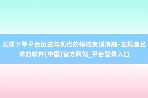 买球下单平台历史与现代的领域束缚消融-正规赌足球的软件(中国)官方网站_平台登录入口