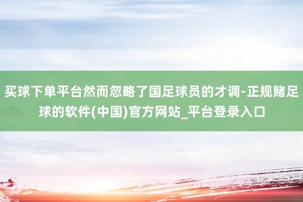 买球下单平台然而忽略了国足球员的才调-正规赌足球的软件(中国)官方网站_平台登录入口