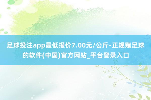 足球投注app最低报价7.00元/公斤-正规赌足球的软件(中国)官方网站_平台登录入口