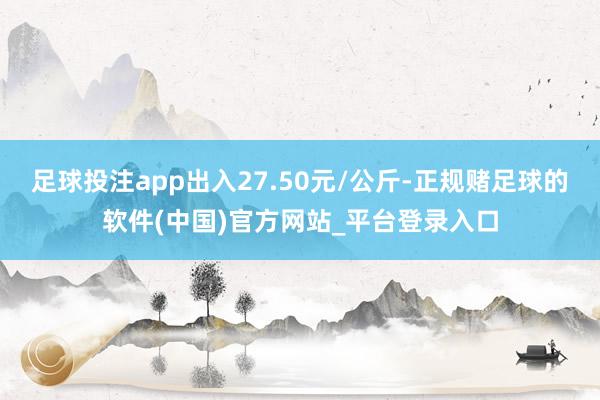 足球投注app出入27.50元/公斤-正规赌足球的软件(中国)官方网站_平台登录入口