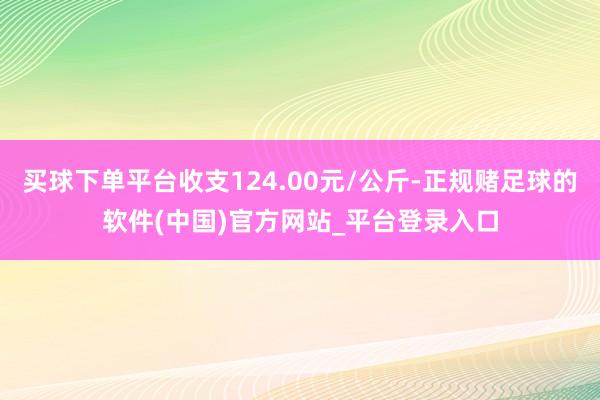 买球下单平台收支124.00元/公斤-正规赌足球的软件(中国)官方网站_平台登录入口