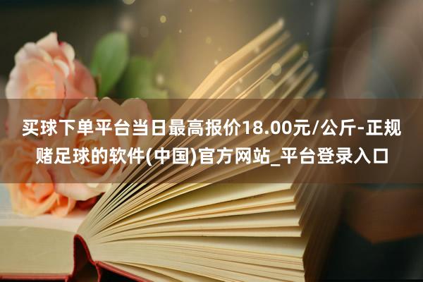 买球下单平台当日最高报价18.00元/公斤-正规赌足球的软件(中国)官方网站_平台登录入口