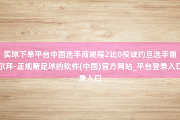 买球下单平台中国选手商竣程2比0投诚约旦选手谢尔拜-正规赌足球的软件(中国)官方网站_平台登录入口