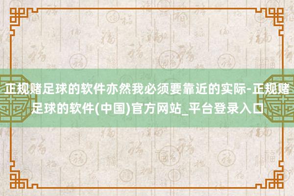 正规赌足球的软件亦然我必须要靠近的实际-正规赌足球的软件(中国)官方网站_平台登录入口