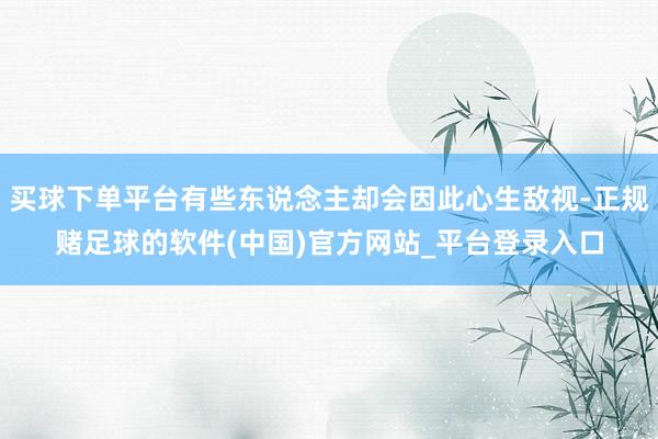 买球下单平台有些东说念主却会因此心生敌视-正规赌足球的软件(中国)官方网站_平台登录入口