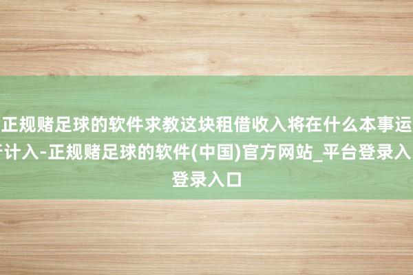 正规赌足球的软件求教这块租借收入将在什么本事运行计入-正规赌足球的软件(中国)官方网站_平台登录入口