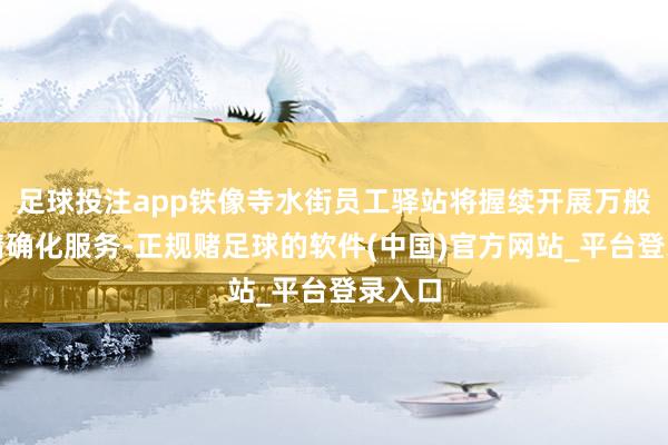 足球投注app铁像寺水街员工驿站将握续开展万般化、精确化服务-正规赌足球的软件(中国)官方网站_平台登录入口