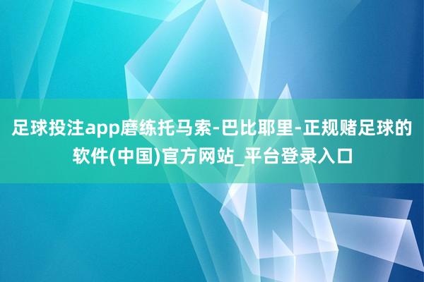 足球投注app磨练托马索-巴比耶里-正规赌足球的软件(中国)官方网站_平台登录入口