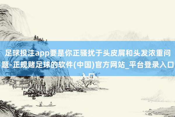 足球投注app要是你正骚扰于头皮屑和头发浓重问题-正规赌足球的软件(中国)官方网站_平台登录入口