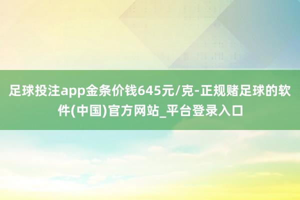 足球投注app金条价钱645元/克-正规赌足球的软件(中国)官方网站_平台登录入口