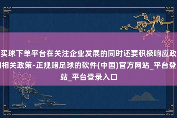 买球下单平台在关注企业发展的同时还要积极响应政府部门相关政策-正规赌足球的软件(中国)官方网站_平台登录入口