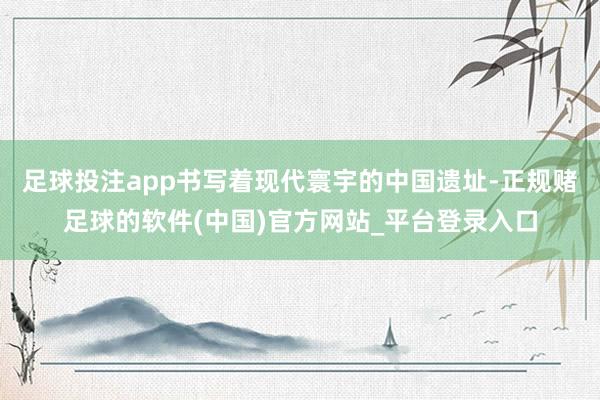 足球投注app书写着现代寰宇的中国遗址-正规赌足球的软件(中国)官方网站_平台登录入口