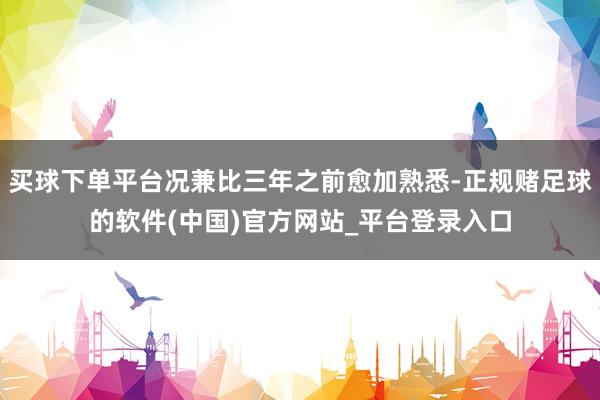 买球下单平台况兼比三年之前愈加熟悉-正规赌足球的软件(中国)官方网站_平台登录入口