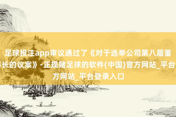 足球投注app审议通过了《对于选举公司第八届董事会董事长的议案》-正规赌足球的软件(中国)官方网站_平台登录入口