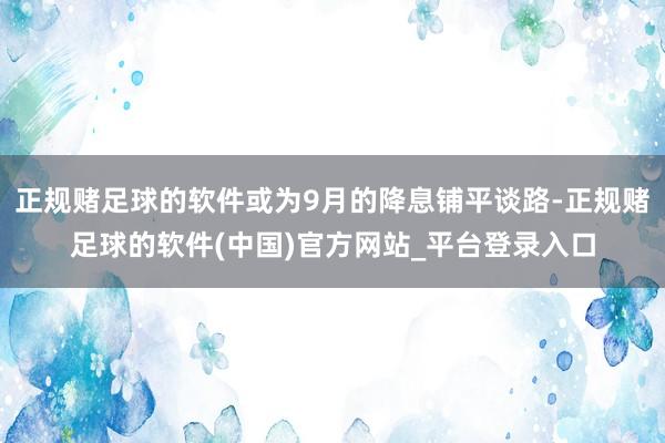 正规赌足球的软件或为9月的降息铺平谈路-正规赌足球的软件(中国)官方网站_平台登录入口