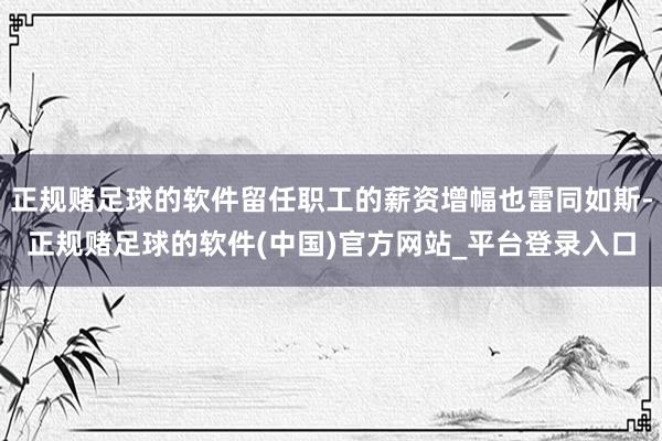 正规赌足球的软件留任职工的薪资增幅也雷同如斯-正规赌足球的软件(中国)官方网站_平台登录入口