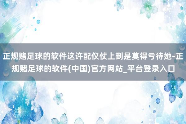 正规赌足球的软件这许配仪仗上到是莫得亏待她-正规赌足球的软件(中国)官方网站_平台登录入口